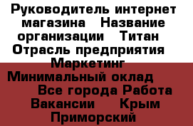 Руководитель интернет-магазина › Название организации ­ Титан › Отрасль предприятия ­ Маркетинг › Минимальный оклад ­ 26 000 - Все города Работа » Вакансии   . Крым,Приморский